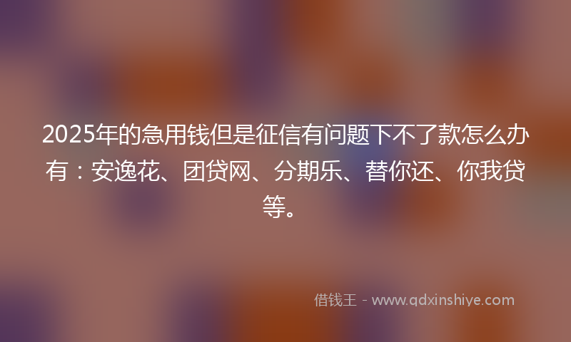 2025年的急用钱但是征信有问题下不了款怎么办有：安逸花、团贷网、分期乐、替你还、你我贷等。
