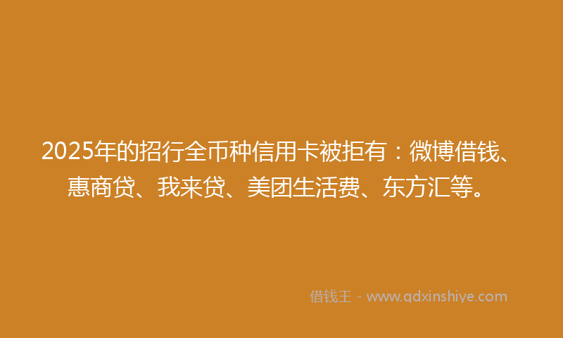 2025年的招行全币种信用卡被拒有：微博借钱、惠商贷、我来贷、美团生活费、东方汇等。