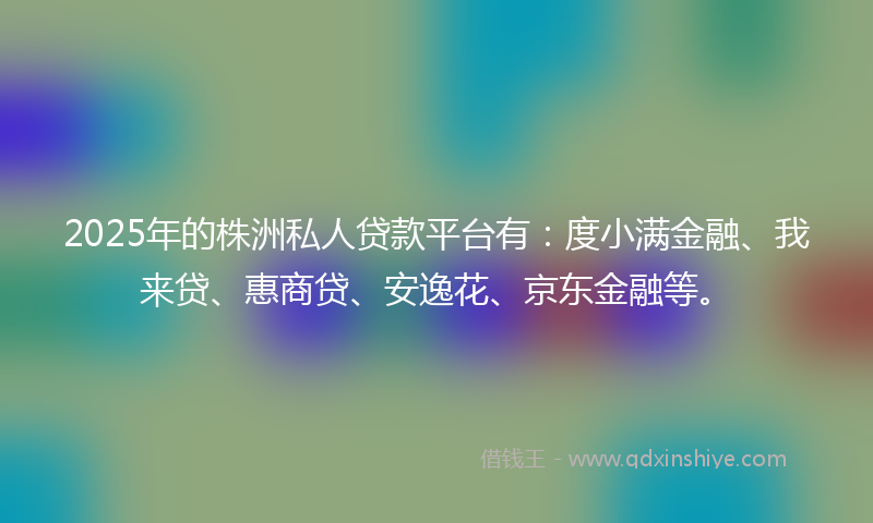 2025年的株洲私人贷款平台有：度小满金融、我来贷、惠商贷、安逸花、京东金融等。
