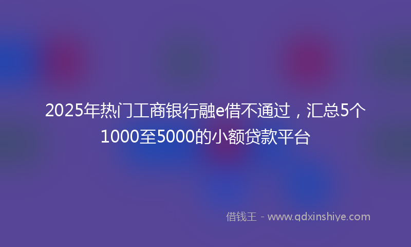 2025年热门工商银行融e借不通过，汇总5个1000至5000的小额贷款平台