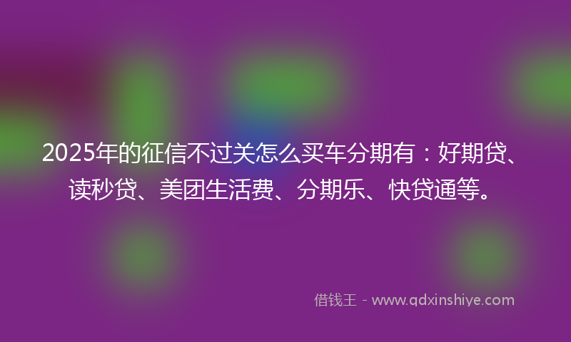 2025年的征信不过关怎么买车分期有：好期贷、读秒贷、美团生活费、分期乐、快贷通等。