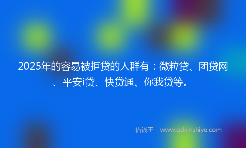 2025年的容易被拒贷的人群有：微粒贷、团贷网、平安i贷、快贷通、你我贷等。