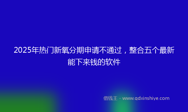 2025年热门新氧分期申请不通过，整合五个最新能下来钱的软件