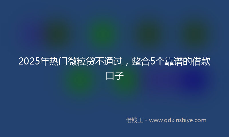 2025年热门微粒贷不通过，整合5个靠谱的借款口子