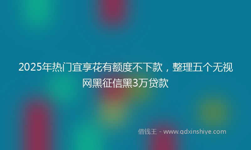 2025年热门宜享花有额度不下款，整理五个无视网黑征信黑3万贷款