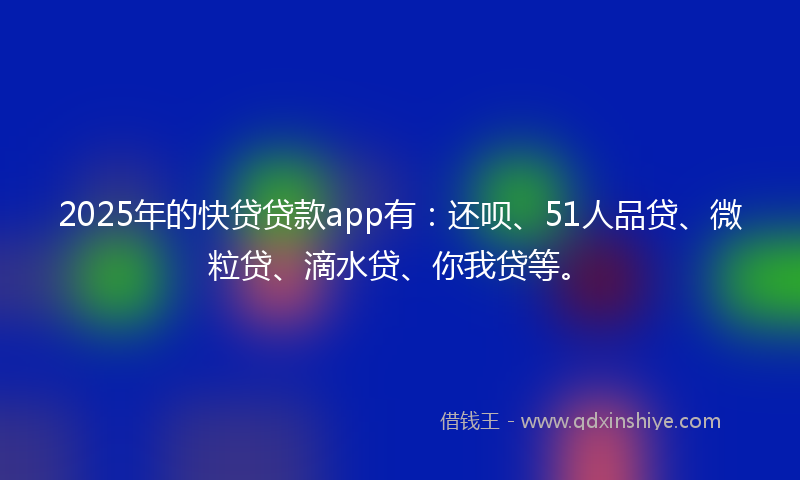 2025年的快贷贷款app有：还呗、51人品贷、微粒贷、滴水贷、你我贷等。