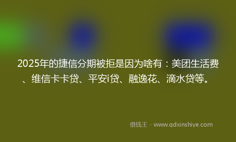 2025年的捷信分期被拒是因为啥有：美团生活费、维信卡卡贷、平安i贷、融逸花、滴水贷等。