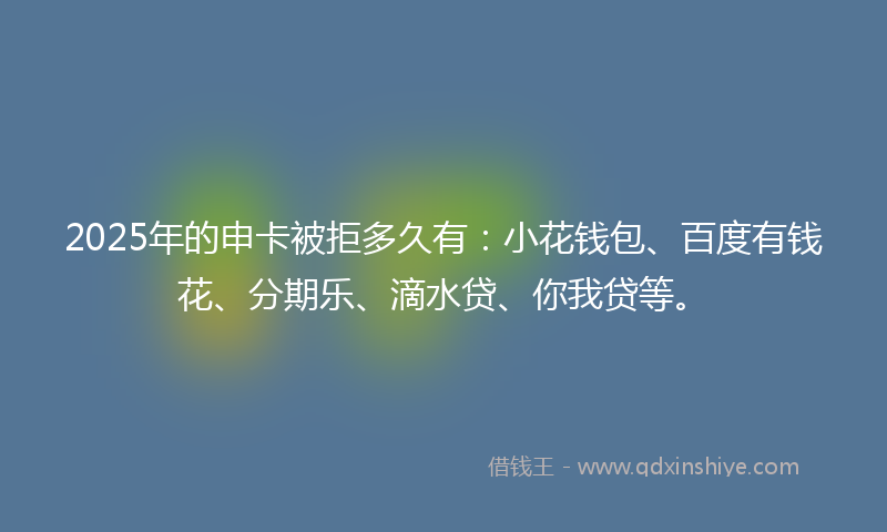 2025年的申卡被拒多久有：小花钱包、百度有钱花、分期乐、滴水贷、你我贷等。