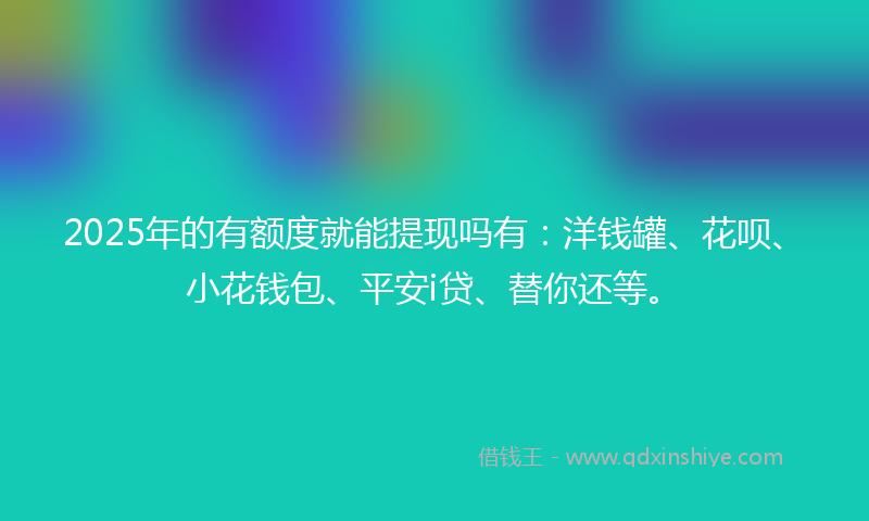 2025年的有额度就能提现吗有：洋钱罐、花呗、小花钱包、平安i贷、替你还等。