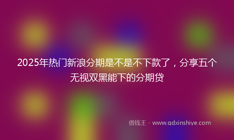 2025年热门新浪分期是不是不下款了，分享五个无视双黑能下的分期贷