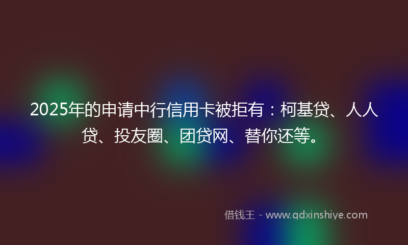 2025年的申请中行信用卡被拒有：柯基贷、人人贷、投友圈、团贷网、替你还等。