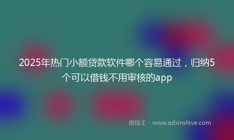 2025年热门小额贷款软件哪个容易通过，归纳5个可以借钱不用审核的app