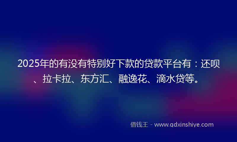 2025年的有没有特别好下款的贷款平台有：还呗、拉卡拉、东方汇、融逸花、滴水贷等。