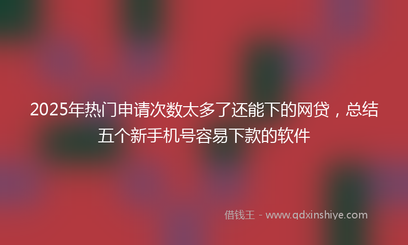2025年热门申请次数太多了还能下的网贷，总结五个新手机号容易下款的软件