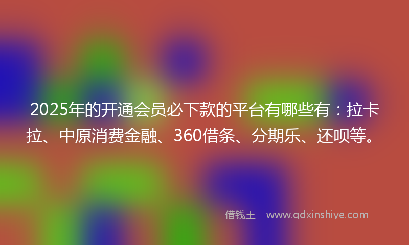 2025年的开通会员必下款的平台有哪些有：拉卡拉、中原消费金融、360借条、分期乐、还呗等。