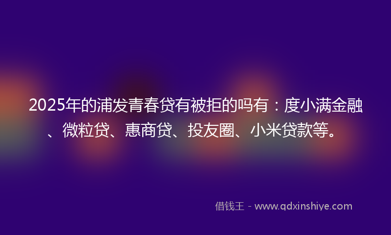 2025年的浦发青春贷有被拒的吗有：度小满金融、微粒贷、惠商贷、投友圈、小米贷款等。