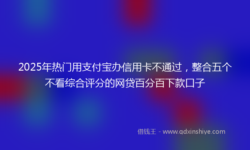 2025年热门用支付宝办信用卡不通过，整合五个不看综合评分的网贷百分百下款口子