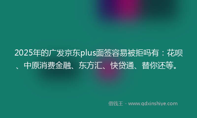 2025年的广发京东plus面签容易被拒吗有：花呗、中原消费金融、东方汇、快贷通、替你还等。
