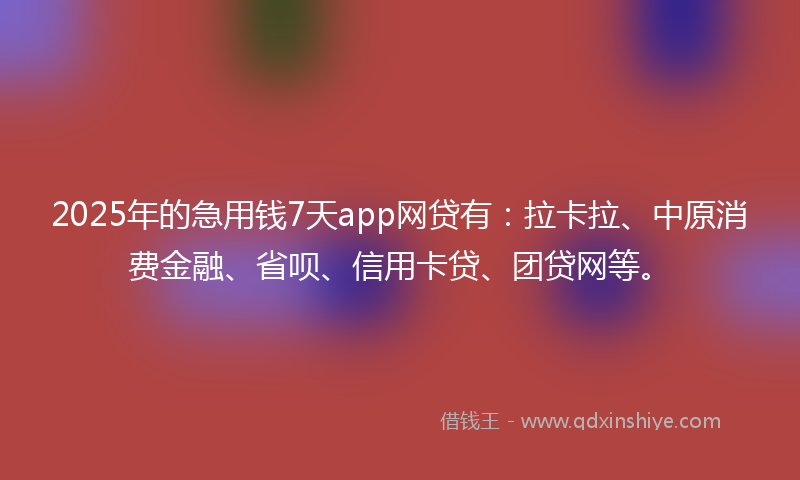 2025年的急用钱7天app网贷有：拉卡拉、中原消费金融、省呗、信用卡贷、团贷网等。