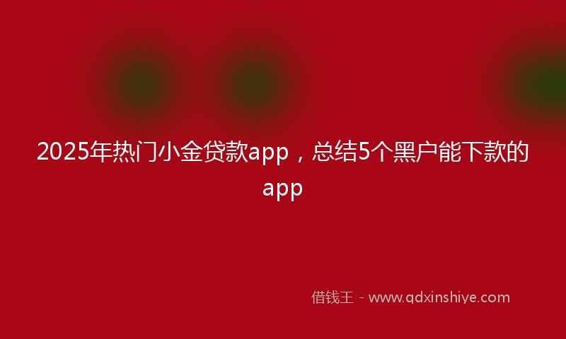 2025年热门小金贷款app，总结5个黑户能下款的app