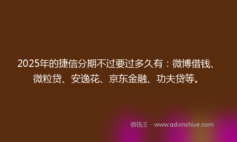 2025年的捷信分期不过要过多久有：微博借钱、微粒贷、安逸花、京东金融、功夫贷等。