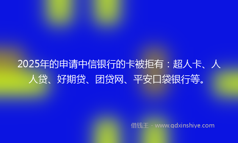 2025年的申请中信银行的卡被拒有：超人卡、人人贷、好期贷、团贷网、平安口袋银行等。