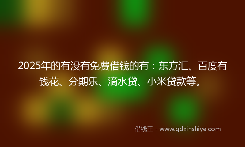 2025年的有没有免费借钱的有：东方汇、百度有钱花、分期乐、滴水贷、小米贷款等。