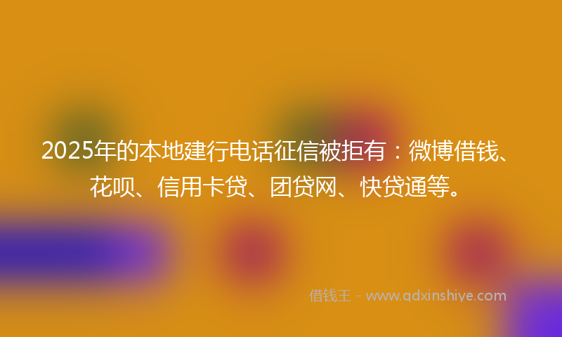 2025年的本地建行电话征信被拒有：微博借钱、花呗、信用卡贷、团贷网、快贷通等。