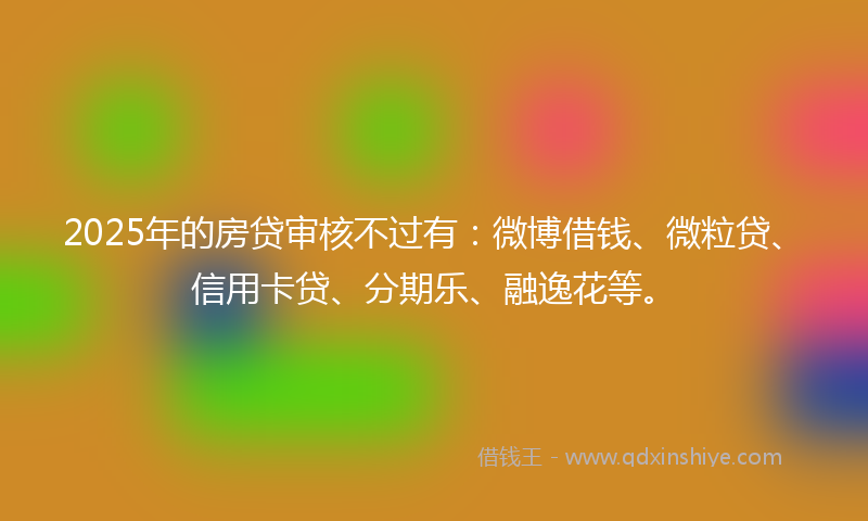 2025年的房贷审核不过有：微博借钱、微粒贷、信用卡贷、分期乐、融逸花等。