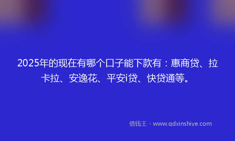 2025年的现在有哪个口子能下款有：惠商贷、拉卡拉、安逸花、平安i贷、快贷通等。