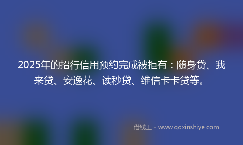 2025年的招行信用预约完成被拒有：随身贷、我来贷、安逸花、读秒贷、维信卡卡贷等。