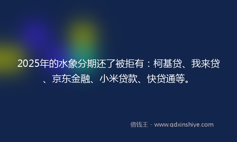 2025年的水象分期还了被拒有：柯基贷、我来贷、京东金融、小米贷款、快贷通等。
