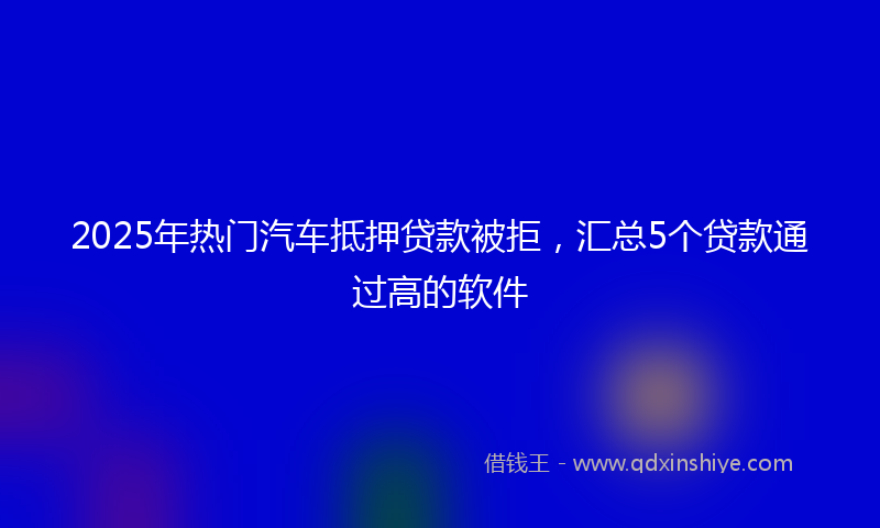 2025年热门汽车抵押贷款被拒，汇总5个贷款通过高的软件
