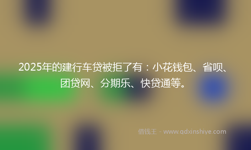 2025年的建行车贷被拒了有：小花钱包、省呗、团贷网、分期乐、快贷通等。