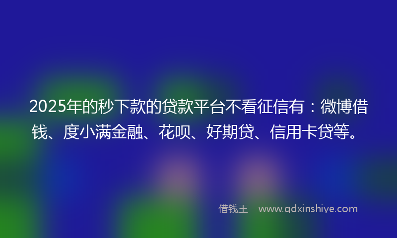 2025年的秒下款的贷款平台不看征信有：微博借钱、度小满金融、花呗、好期贷、信用卡贷等。