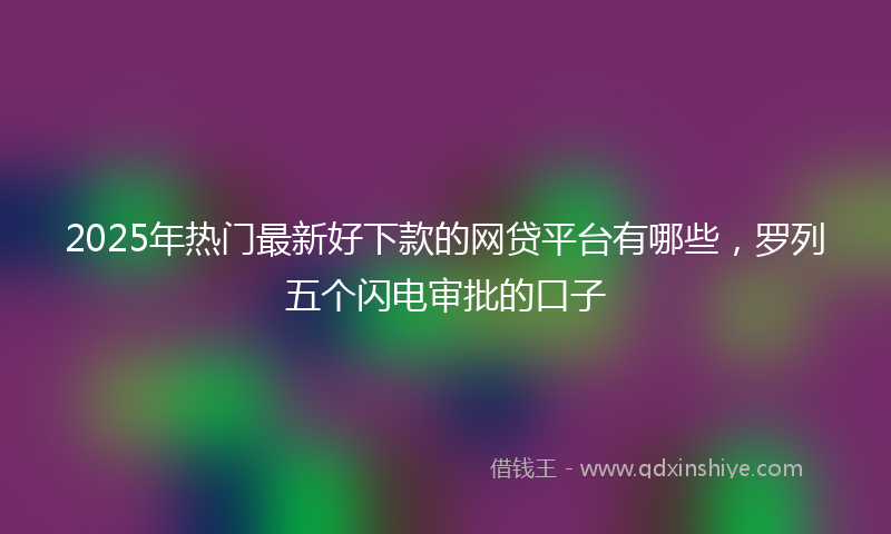 2025年热门最新好下款的网贷平台有哪些，罗列五个闪电审批的口子