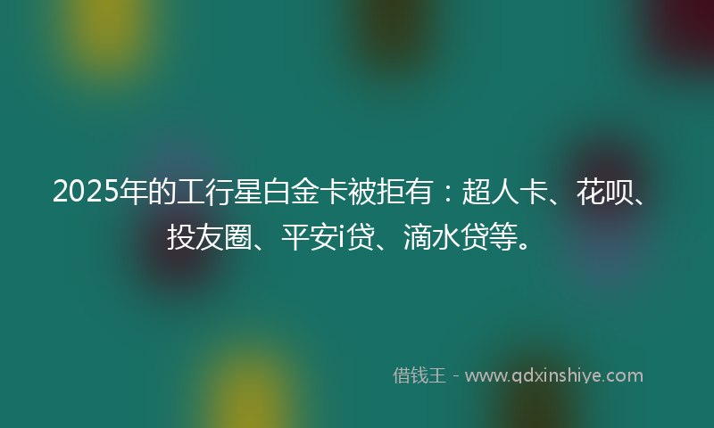 2025年的工行星白金卡被拒有：超人卡、花呗、投友圈、平安i贷、滴水贷等。