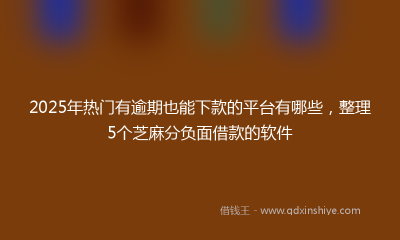 2025年热门有逾期也能下款的平台有哪些，整理5个芝麻分负面借款的软件