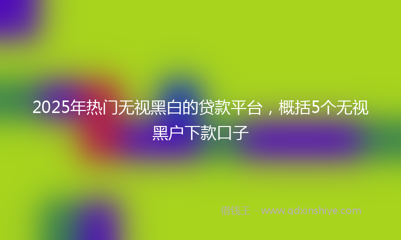 2025年热门无视黑白的贷款平台，概括5个无视黑户下款口子