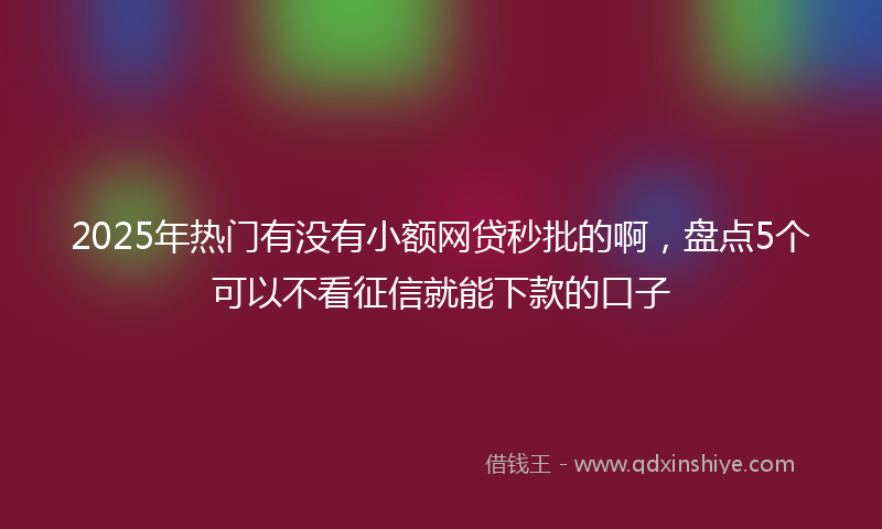 2025年热门有没有小额网贷秒批的啊，盘点5个可以不看征信就能下款的口子
