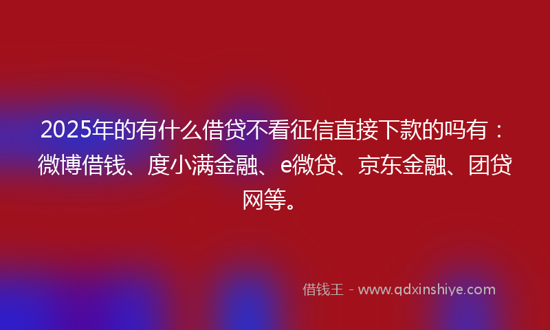 2025年的有什么借贷不看征信直接下款的吗有：微博借钱、度小满金融、e微贷、京东金融、团贷网等。