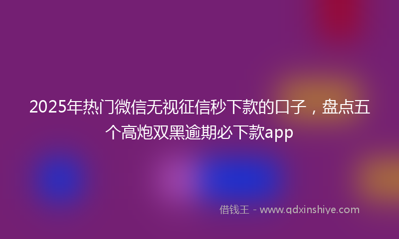 2025年热门微信无视征信秒下款的口子，盘点五个高炮双黑逾期必下款app