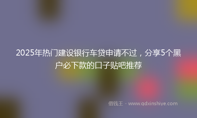 2025年热门建设银行车贷申请不过，分享5个黑户必下款的口子贴吧推荐