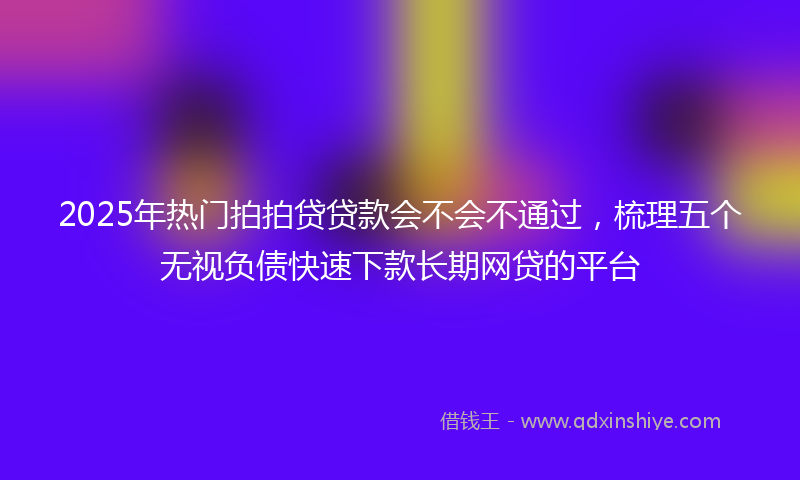 2025年热门拍拍贷贷款会不会不通过，梳理五个无视负债快速下款长期网贷的平台