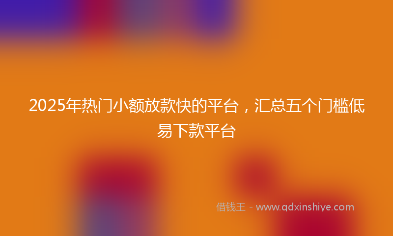 2025年热门小额放款快的平台，汇总五个门槛低易下款平台