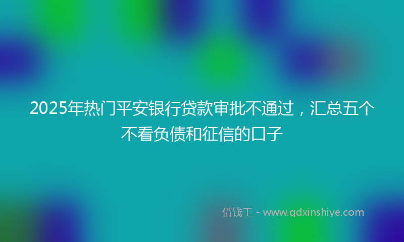 2025年热门平安银行贷款审批不通过，汇总五个不看负债和征信的口子