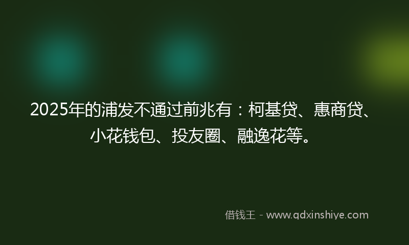 2025年的浦发不通过前兆有：柯基贷、惠商贷、小花钱包、投友圈、融逸花等。