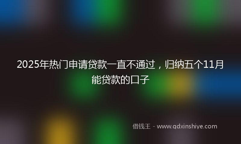2025年热门申请贷款一直不通过，归纳五个11月能贷款的口子