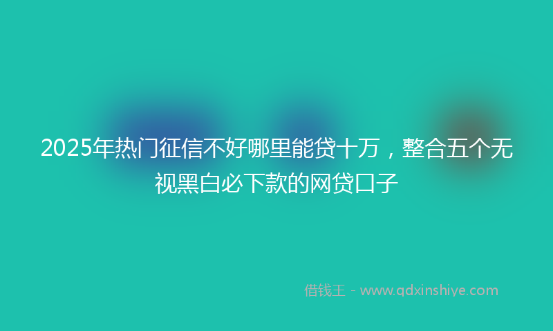 2025年热门征信不好哪里能贷十万，整合五个无视黑白必下款的网贷口子