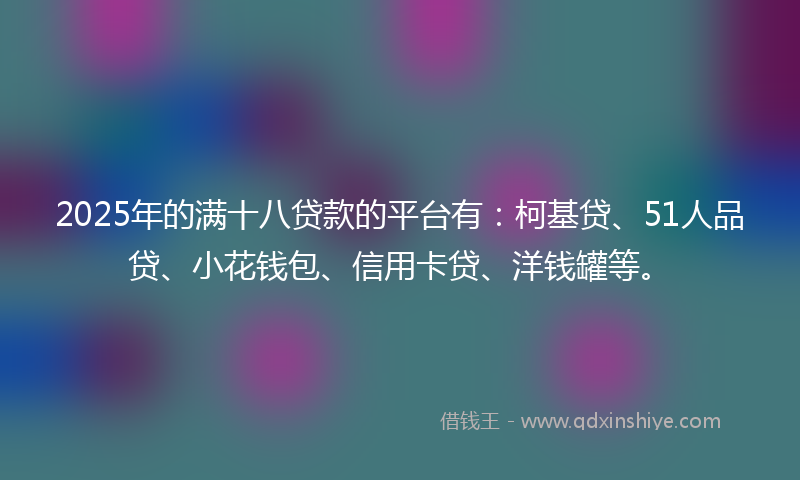 2025年的满十八贷款的平台有：柯基贷、51人品贷、小花钱包、信用卡贷、洋钱罐等。
